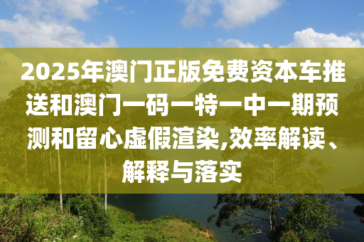 2025年澳門正版免費資本車推送和澳門一碼一特一中一期預(yù)測和留心虛假渲染,效率解讀、解釋與落實