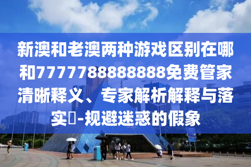 新澳和老澳兩種游戲區(qū)別在哪和7777788888888免費(fèi)管家清晰釋義、專家解析解釋與落實(shí)?-規(guī)避迷惑的假象