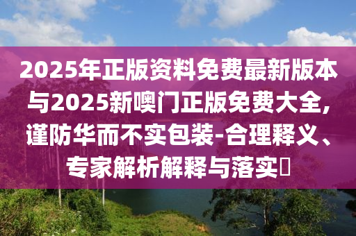 2025年正版資料免費最新版本與2025新噢門正版免費大全,謹防華而不實包裝-合理釋義、專家解析解釋與落實?