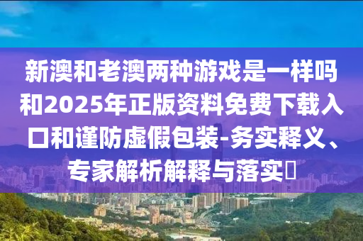 新澳和老澳兩種游戲是一樣嗎和2025年正版資料免費(fèi)下載入口和謹(jǐn)防虛假包裝-務(wù)實(shí)釋義、專家解析解釋與落實(shí)?