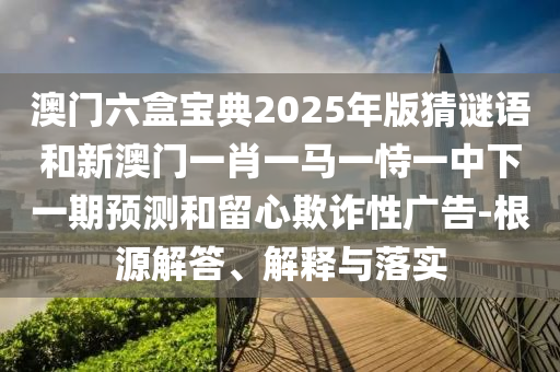 澳門六盒寶典2025年版猜謎語和新澳門一肖一馬一恃一中下一期預(yù)測和留心欺詐性廣告-根源解答、解釋與落實