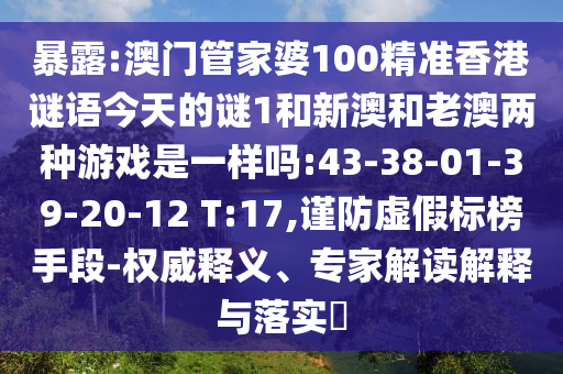 暴露:澳門管家婆100精準(zhǔn)香港謎語今天的謎1和新澳和老澳兩種游戲是一樣嗎:43-38-01-39-20-12 T:17,謹(jǐn)防虛假標(biāo)榜手段-權(quán)威釋義、專家解讀解釋與落實(shí)?