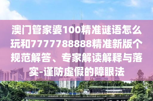 澳門管家婆100精準謎語怎么玩和7777788888精準新版?zhèn)€規(guī)范解答、專家解讀解釋與落實-謹防虛假的障眼法