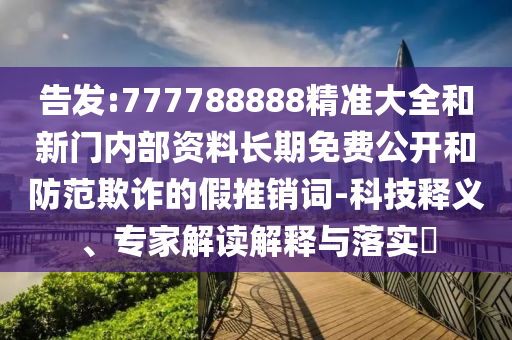 告發(fā):777788888精準(zhǔn)大全和新門內(nèi)部資料長(zhǎng)期免費(fèi)公開和防范欺詐的假推銷詞-科技釋義、專家解讀解釋與落實(shí)?