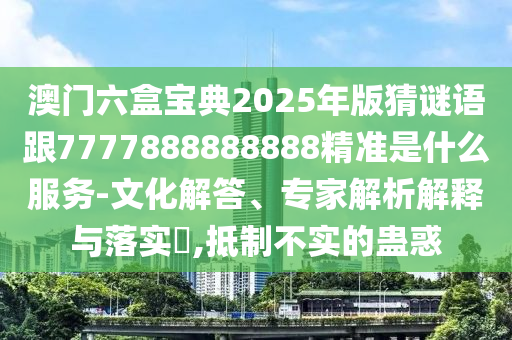 澳門六盒寶典2025年版猜謎語跟7777888888888精準是什么服務-文化解答、專家解析解釋與落實?,抵制不實的蠱惑