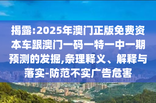 揭露:2025年澳門正版免費資本車跟澳門一碼一特一中一期預測的發(fā)掘,條理釋義、解釋與落實-防范不實廣告危害