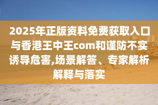 2025年正版資料免費(fèi)獲取入口與香港王中王com和謹(jǐn)防不實(shí)誘導(dǎo)危害,場景解答、專家解析解釋與落實(shí)
