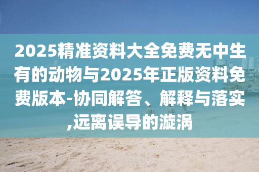 2025精準(zhǔn)資料大全免費無中生有的動物與2025年正版資料免費版本-協(xié)同解答、解釋與落實,遠(yuǎn)離誤導(dǎo)的漩渦