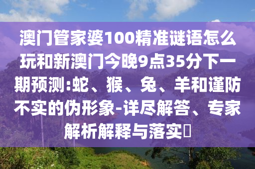 澳門管家婆100精準(zhǔn)謎語怎么玩和新澳門今晚9點35分下一期預(yù)測:蛇、猴、兔、羊和謹(jǐn)防不實的偽形象-詳盡解答、專家解析解釋與落實?