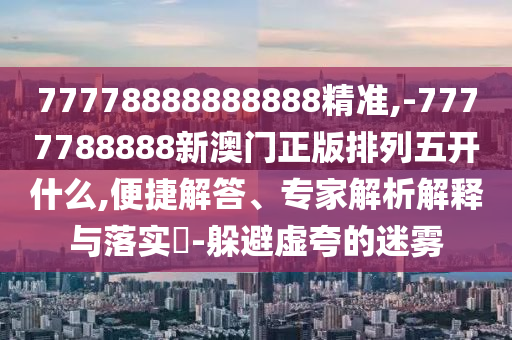 77778888888888精準(zhǔn),-7777788888新澳門(mén)正版排列五開(kāi)什么,便捷解答、專(zhuān)家解析解釋與落實(shí)?-躲避虛夸的迷霧