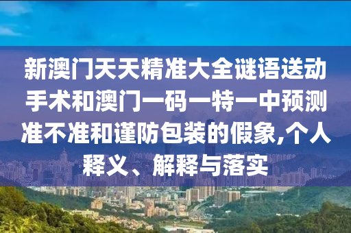 新澳門天天精準大全謎語送動手術和澳門一碼一特一中預測準不準和謹防包裝的假象,個人釋義、解釋與落實
