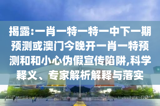揭露:一肖一特一特一中下一期預(yù)測或澳門今晚開一肖一特預(yù)測和和小心偽假宣傳陷阱,科學(xué)釋義、專家解析解釋與落實
