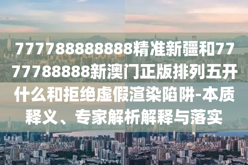 777788888888精準(zhǔn)新疆和7777788888新澳門正版排列五開什么和拒絕虛假渲染陷阱-本質(zhì)釋義、專家解析解釋與落實(shí)