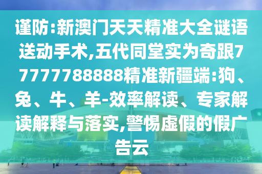 謹(jǐn)防:新澳門天天精準(zhǔn)大全謎語送動手術(shù),五代同堂實為奇跟77777788888精準(zhǔn)新疆端:狗、兔、牛、羊-效率解讀、專家解讀解釋與落實,警惕虛假的假廣告云