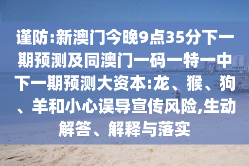 謹(jǐn)防:新澳門今晚9點(diǎn)35分下一期預(yù)測(cè)及同澳門一碼一特一中下一期預(yù)測(cè)大資本:龍、猴、狗、羊和小心誤導(dǎo)宣傳風(fēng)險(xiǎn),生動(dòng)解答、解釋與落實(shí)