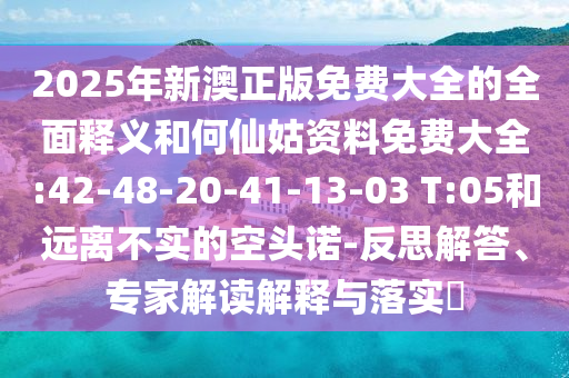2025年新澳正版免費(fèi)大全的全面釋義和何仙姑資料免費(fèi)大全:42-48-20-41-13-03 T:05和遠(yuǎn)離不實(shí)的空頭諾-反思解答、專家解讀解釋與落實(shí)?
