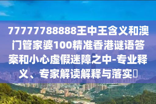 77777788888王中王含義和澳門管家婆100精準(zhǔn)香港謎語答案和小心虛假迷障之中-專業(yè)釋義、專家解讀解釋與落實(shí)?