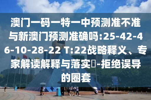 澳門一碼一特一中預(yù)測準(zhǔn)不準(zhǔn)與新澳門預(yù)測準(zhǔn)確嗎:25-42-46-10-28-22 T:22戰(zhàn)略釋義、專家解讀解釋與落實(shí)?-拒絕誤導(dǎo)的圈套