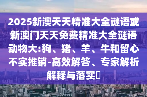 2025新澳天天精準大全謎語或新澳門天天免費精準大全謎語動物大:狗、豬、羊、牛和留心不實推銷-高效解答、專家解析解釋與落實?