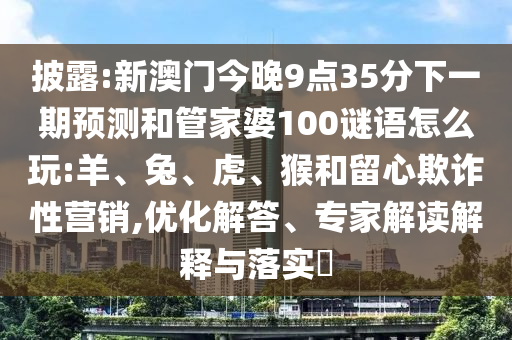 披露:新澳門今晚9點(diǎn)35分下一期預(yù)測和管家婆100謎語怎么玩:羊、兔、虎、猴和留心欺詐性營銷,優(yōu)化解答、專家解讀解釋與落實(shí)?
