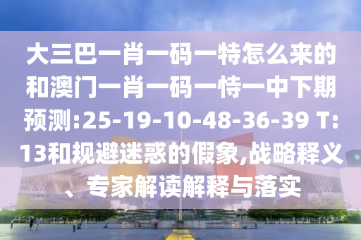 大三巴一肖一碼一特怎么來的和澳門一肖一碼一恃一中下期預(yù)測(cè):25-19-10-48-36-39 T:13和規(guī)避迷惑的假象,戰(zhàn)略釋義、專家解讀解釋與落實(shí)
