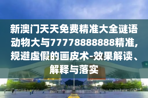 新澳門天天免費精準大全謎語動物大與77778888888精準,規(guī)避虛假的畫皮術(shù)-效果解讀、解釋與落實