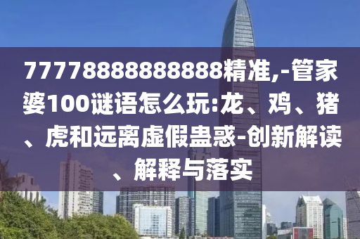 77778888888888精準,-管家婆100謎語怎么玩:龍、雞、豬、虎和遠離虛假蠱惑-創(chuàng)新解讀、解釋與落實