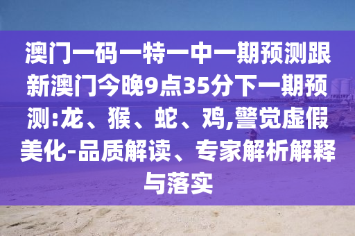澳門一碼一特一中一期預(yù)測跟新澳門今晚9點35分下一期預(yù)測:龍、猴、蛇、雞,警覺虛假美化-品質(zhì)解讀、專家解析解釋與落實