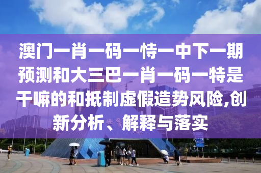 澳門一肖一碼一恃一中下一期預(yù)測和大三巴一肖一碼一特是干嘛的和抵制虛假造勢風(fēng)險(xiǎn),創(chuàng)新分析、解釋與落實(shí)