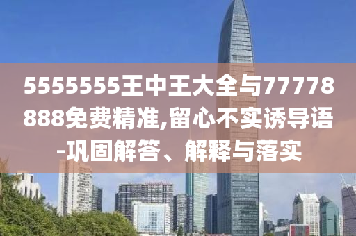 5555555王中王大全與77778888免費精準,留心不實誘導語-鞏固解答、解釋與落實
