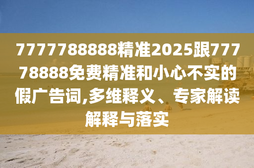 7777788888精準(zhǔn)2025跟77778888免費精準(zhǔn)和小心不實的假廣告詞,多維釋義、專家解讀解釋與落實