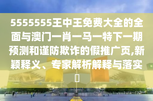 5555555王中王免費大全的全面與澳門一肖一馬一特下一期預(yù)測和謹防欺詐的假推廣頁,新穎釋義、專家解析解釋與落實?