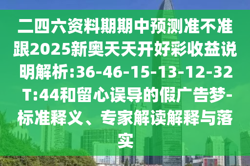 二四六資料期期中預(yù)測準不準跟2025新奧天天開好彩收益說明解析:36-46-15-13-12-32 T:44和留心誤導(dǎo)的假廣告夢-標準釋義、專家解讀解釋與落實