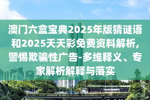 澳門六盒寶典2025年版猜謎語和2025天天彩免費資料解析,警惕欺騙性廣告-多維釋義、專家解析解釋與落實