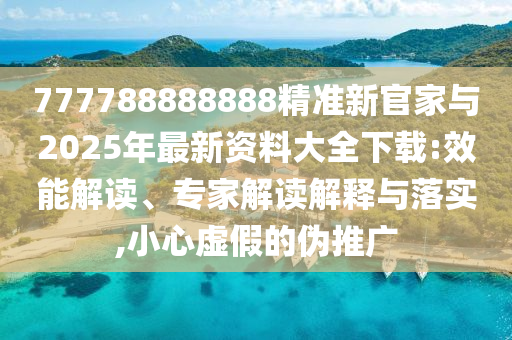 777788888888精準(zhǔn)新官家與2025年最新資料大全下載:效能解讀、專家解讀解釋與落實(shí),小心虛假的偽推廣