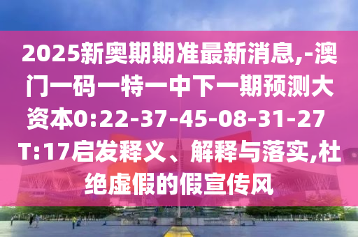 2025新奧期期準最新消息,-澳門一碼一特一中下一期預測大資本0:22-37-45-08-31-27 T:17啟發(fā)釋義、解釋與落實,杜絕虛假的假宣傳風