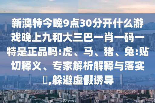 新澳特今晚9點30分開什么游戲晚上九和大三巴一肖一碼一特是正品嗎:虎、馬、豬、兔:貼切釋義、專家解析解釋與落實?,躲避虛假誘導(dǎo)