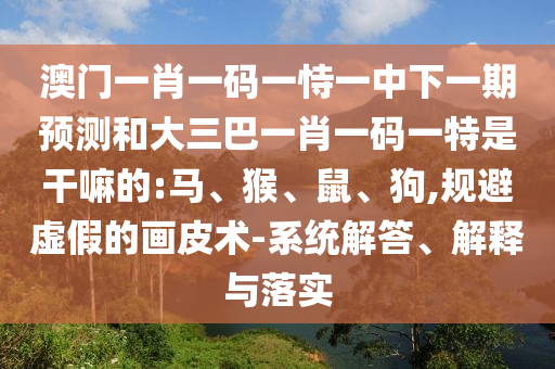 澳門一肖一碼一恃一中下一期預(yù)測和大三巴一肖一碼一特是干嘛的:馬、猴、鼠、狗,規(guī)避虛假的畫皮術(shù)-系統(tǒng)解答、解釋與落實