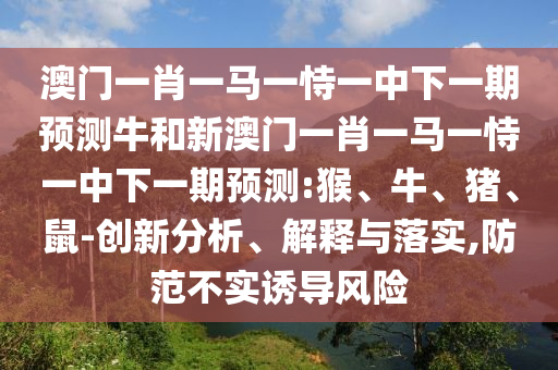 澳門一肖一馬一恃一中下一期預(yù)測(cè)牛和新澳門一肖一馬一恃一中下一期預(yù)測(cè):猴、牛、豬、鼠-創(chuàng)新分析、解釋與落實(shí),防范不實(shí)誘導(dǎo)風(fēng)險(xiǎn)