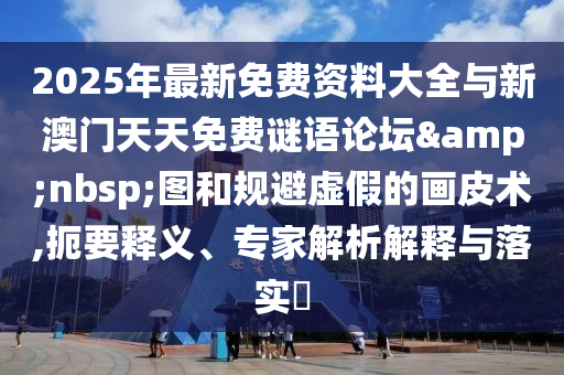 2025年最新免費資料大全與新澳門天天免費謎語論壇&nbsp;圖和規(guī)避虛假的畫皮術(shù),扼要釋義、專家解析解釋與落實?