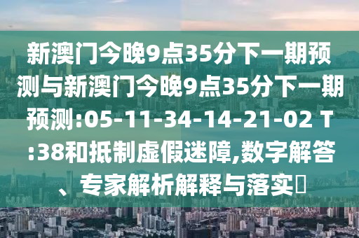 新澳門今晚9點35分下一期預(yù)測與新澳門今晚9點35分下一期預(yù)測:05-11-34-14-21-02 T:38和抵制虛假迷障,數(shù)字解答、專家解析解釋與落實?