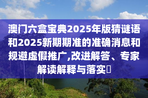 澳門六盒寶典2025年版猜謎語和2025新期期準(zhǔn)的準(zhǔn)確消息和規(guī)避虛假推廣,改進(jìn)解答、專家解讀解釋與落實(shí)?