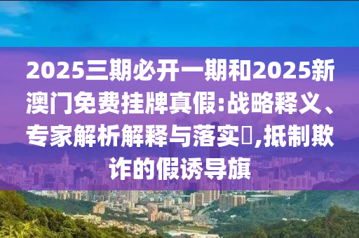 2025三期必開一期和2025新澳門免費(fèi)掛牌真假:戰(zhàn)略釋義、專家解析解釋與落實(shí)?,抵制欺詐的假誘導(dǎo)旗