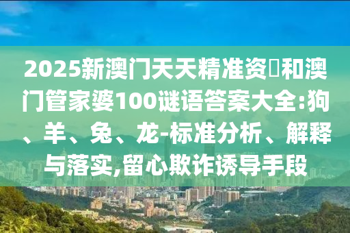 2025新澳門天天精準(zhǔn)資枓和澳門管家婆100謎語(yǔ)答案大全:狗、羊、兔、龍-標(biāo)準(zhǔn)分析、解釋與落實(shí),留心欺詐誘導(dǎo)手段