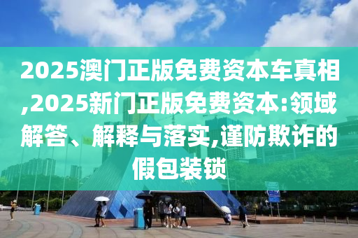 2025澳門正版免費(fèi)資本車真相,2025新門正版免費(fèi)資本:領(lǐng)域解答、解釋與落實(shí),謹(jǐn)防欺詐的假包裝鎖
