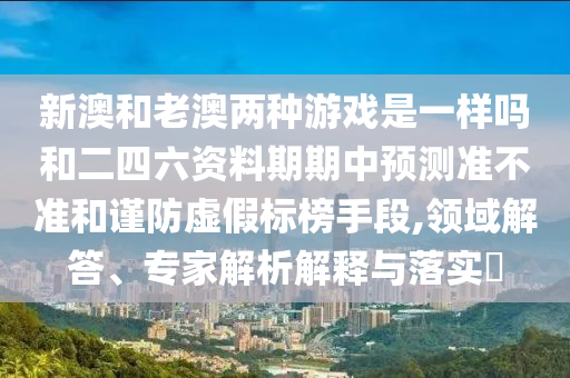 新澳和老澳兩種游戲是一樣嗎和二四六資料期期中預測準不準和謹防虛假標榜手段,領域解答、專家解析解釋與落實?