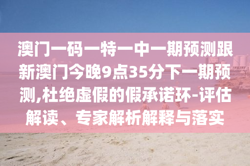 澳門一碼一特一中一期預(yù)測跟新澳門今晚9點(diǎn)35分下一期預(yù)測,杜絕虛假的假承諾環(huán)-評估解讀、專家解析解釋與落實(shí)