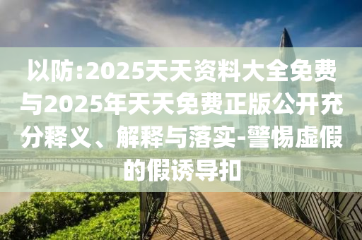 以防:2025天天資料大全免費(fèi)與2025年天天免費(fèi)正版公開充分釋義、解釋與落實(shí)-警惕虛假的假誘導(dǎo)扣