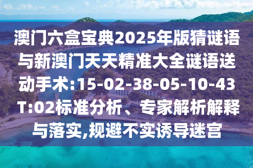 澳門六盒寶典2025年版猜謎語與新澳門天天精準(zhǔn)大全謎語送動手術(shù):15-02-38-05-10-43 T:02標(biāo)準(zhǔn)分析、專家解析解釋與落實(shí),規(guī)避不實(shí)誘導(dǎo)迷宮