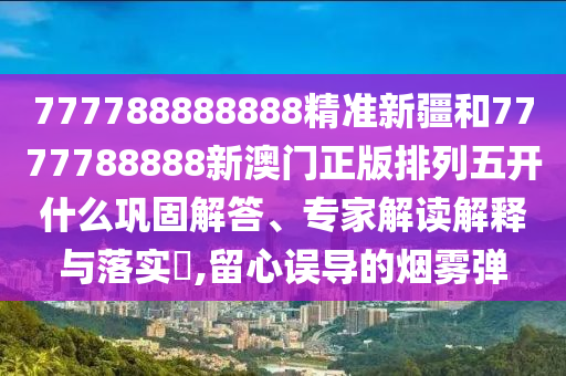 777788888888精準(zhǔn)新疆和7777788888新澳門正版排列五開什么鞏固解答、專家解讀解釋與落實(shí)?,留心誤導(dǎo)的煙霧彈